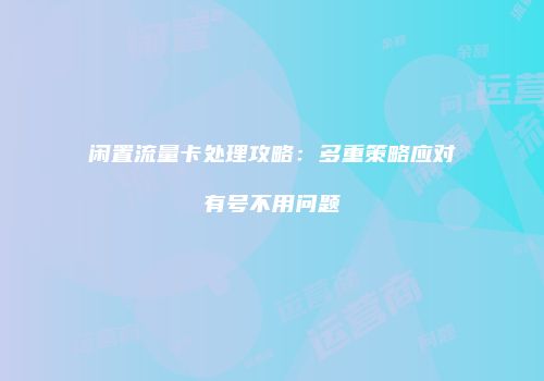 闲置流量卡处理攻略：多重策略应对有号不用问题