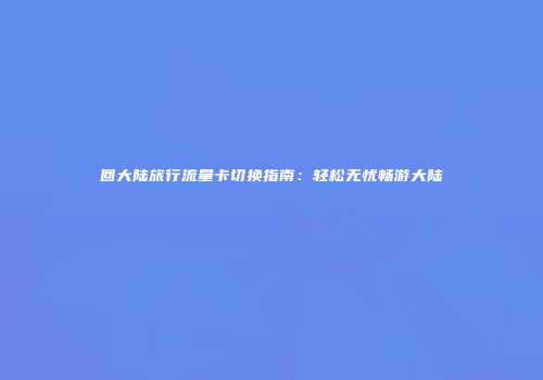 回大陆旅行流量卡切换指南：轻松无忧畅游大陆