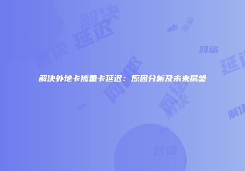 解决外地卡流量卡延迟：原因分析及未来展望