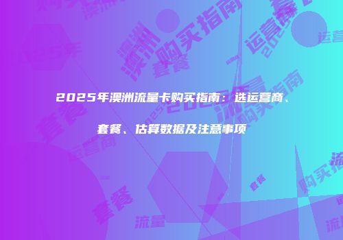 2025年澳洲流量卡购买指南：选运营商、套餐、估算数据及注意事项