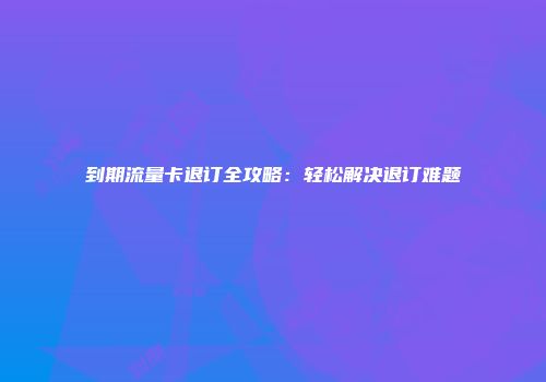 到期流量卡退订全攻略：轻松解决退订难题