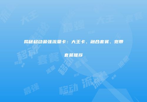 揭秘移动最强流量卡：大王卡、融合套餐、宽带套餐推荐