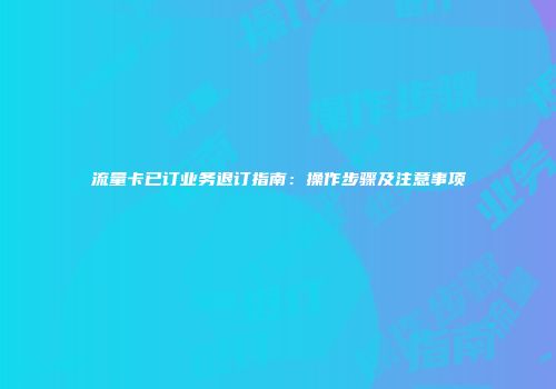 流量卡已订业务退订指南：操作步骤及注意事项