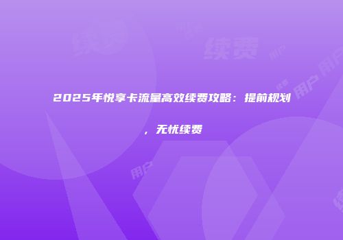 2025年悦享卡流量高效续费攻略：提前规划，无忧续费