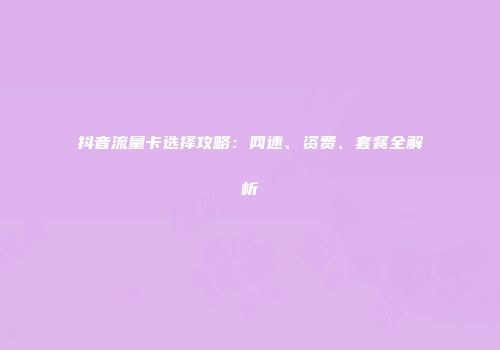 抖音流量卡选择攻略：网速、资费、套餐全解析