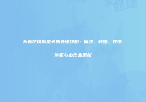 不再使用流量卡的处理攻略：回收、转赠、注销、停机与出售全解析