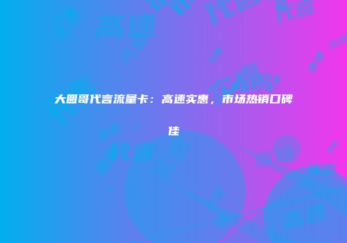 大圆哥代言流量卡：高速实惠，市场热销口碑佳