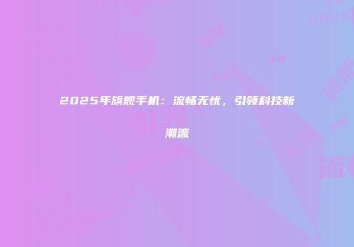2025年旗舰手机：流畅无忧，引领科技新潮流