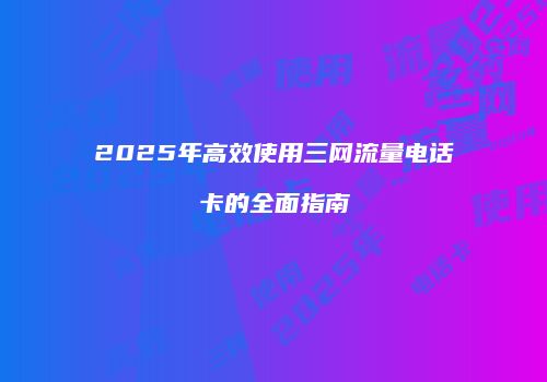 2025年高效使用三网流量电话卡的全面指南