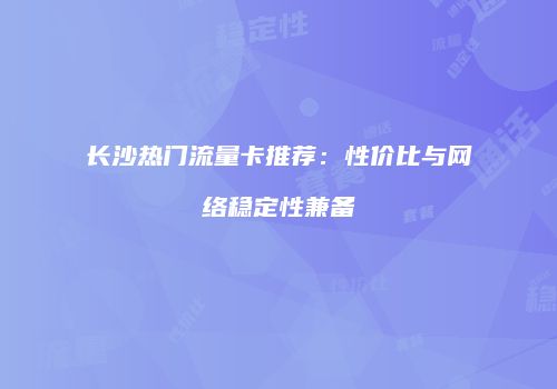 长沙热门流量卡推荐：性价比与网络稳定性兼备
