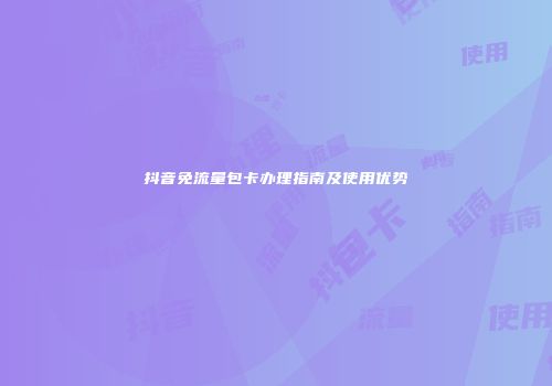 抖音免流量包卡办理指南及使用优势