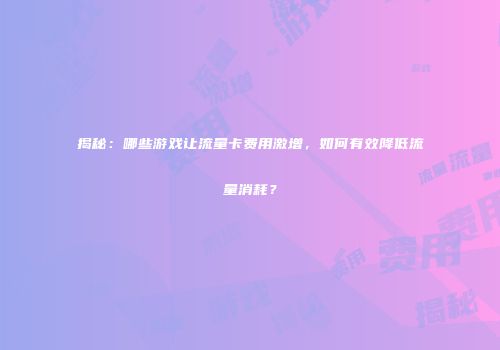 揭秘：哪些游戏让流量卡费用激增，如何有效降低流量消耗？