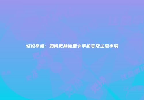 轻松掌握：如何更换流量卡手机号及注意事项