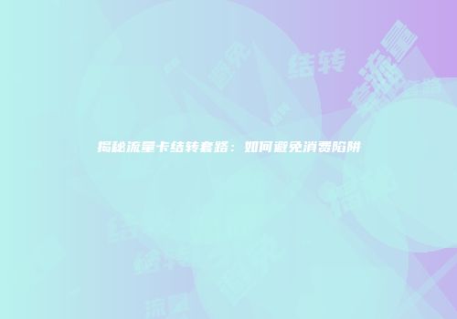 揭秘流量卡结转套路：如何避免消费陷阱