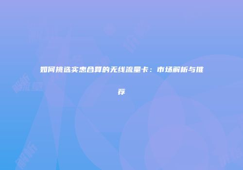 如何挑选实惠合算的无线流量卡：市场解析与推荐
