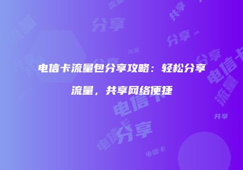 电信卡流量包分享攻略：轻松分享流量，共享网络便捷