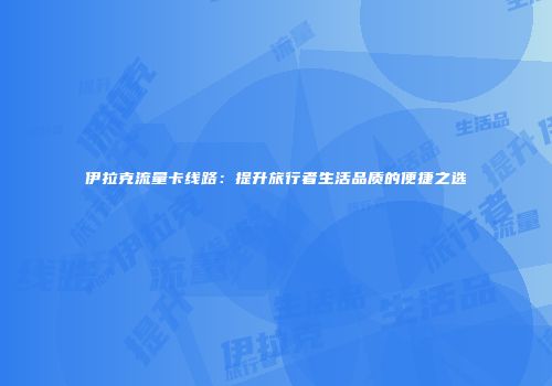 伊拉克流量卡线路：提升旅行者生活品质的便捷之选