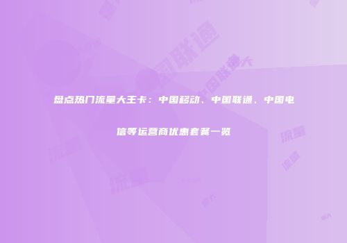 盘点热门流量大王卡：中国移动、中国联通、中国电信等运营商优惠套餐一览