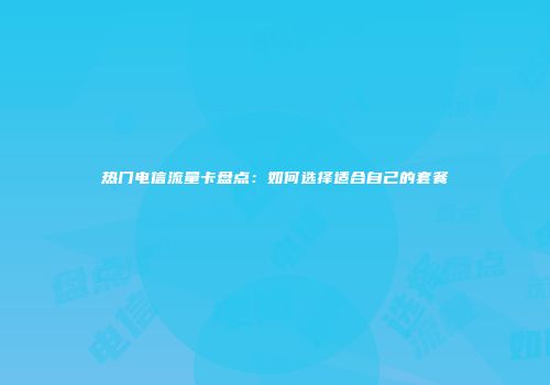 热门电信流量卡盘点：如何选择适合自己的套餐