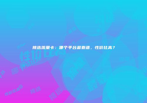 挑选流量卡：哪个平台最靠谱，性价比高？