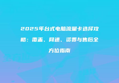 2025年台式电脑流量卡选择攻略：覆盖、网速、资费与售后全方位指南