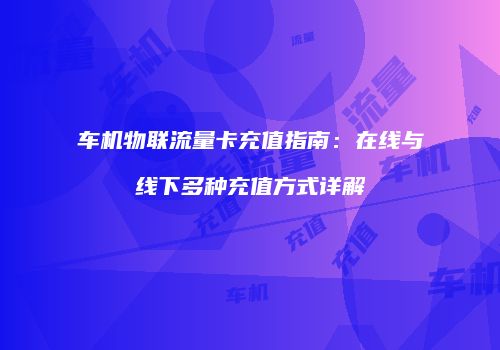 车机物联流量卡充值指南：在线与线下多种充值方式详解
