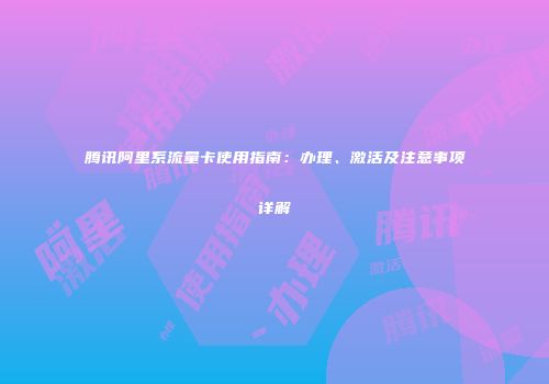 腾讯阿里系流量卡使用指南：办理、激活及注意事项详解