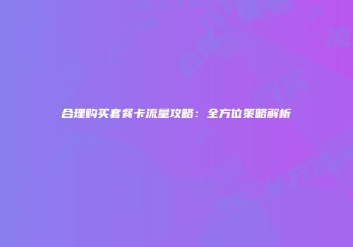 合理购买套餐卡流量攻略：全方位策略解析