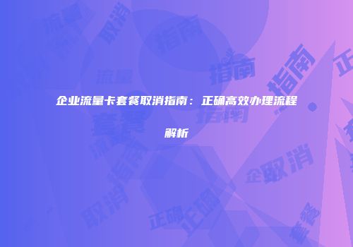 企业流量卡套餐取消指南：正确高效办理流程解析