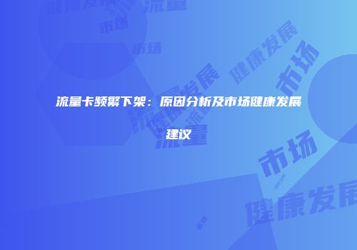 流量卡频繁下架：原因分析及市场健康发展建议