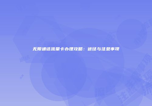 无限通话流量卡办理攻略：途径与注意事项