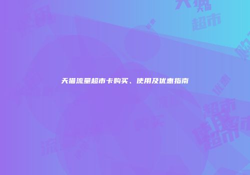 天猫流量超市卡购买、使用及优惠指南