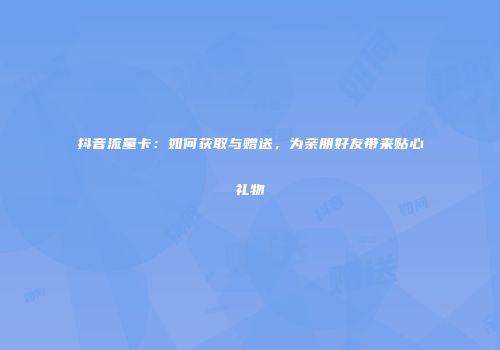 抖音流量卡：如何获取与赠送，为亲朋好友带来贴心礼物