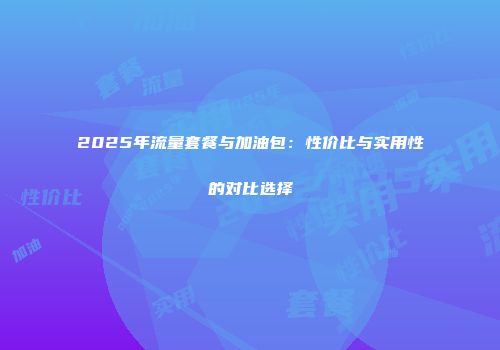 2025年流量套餐与加油包：性价比与实用性的对比选择