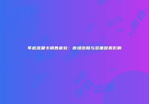 年底流量卡销售疲软：市场饱和与多重因素影响