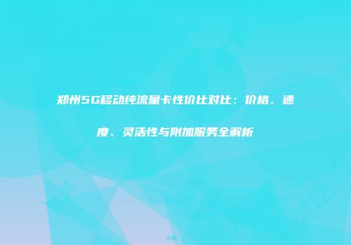 郑州5G移动纯流量卡性价比对比：价格、速度、灵活性与附加服务全解析