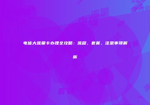 电信大流量卡办理全攻略：流程、套餐、注意事项解析