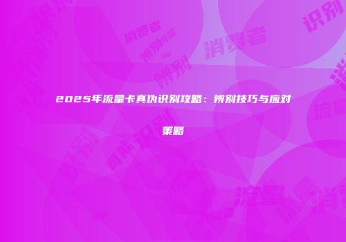 2025年流量卡真伪识别攻略：辨别技巧与应对策略
