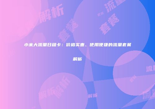 小米大流量日租卡：价格实惠、使用便捷的流量套餐解析
