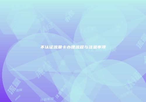 不认证流量卡办理流程与注意事项