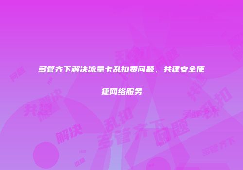 多管齐下解决流量卡乱扣费问题，共建安全便捷网络服务