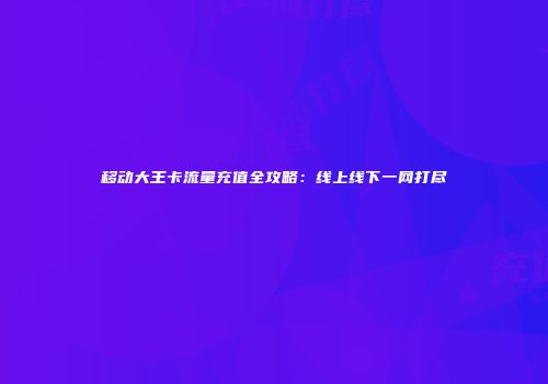 移动大王卡流量充值全攻略：线上线下一网打尽