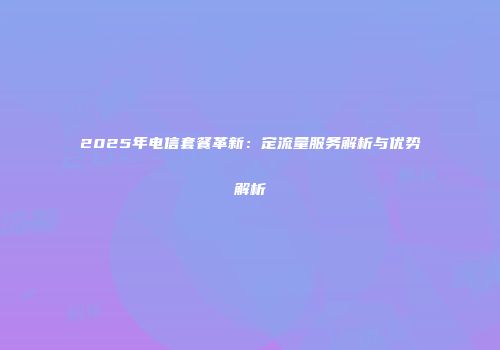 2025年电信套餐革新：定流量服务解析与优势解析