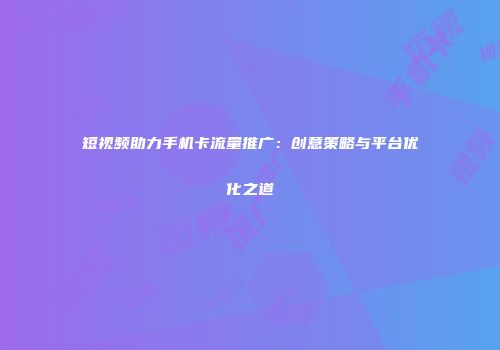 短视频助力手机卡流量推广：创意策略与平台优化之道