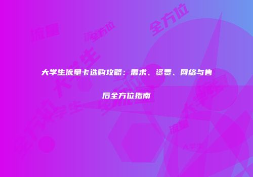 大学生流量卡选购攻略：需求、资费、网络与售后全方位指南