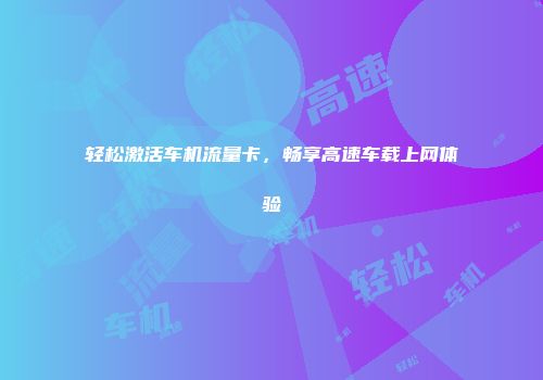 轻松激活车机流量卡，畅享高速车载上网体验
