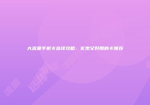 大流量手机卡选择攻略：实惠又好用的卡推荐