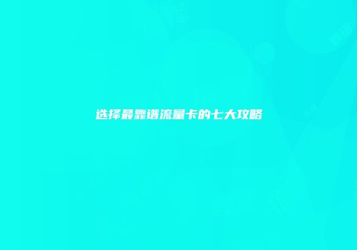 选择最靠谱流量卡的七大攻略