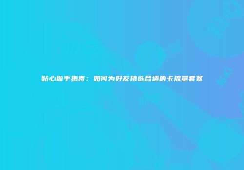贴心助手指南：如何为好友挑选合适的卡流量套餐