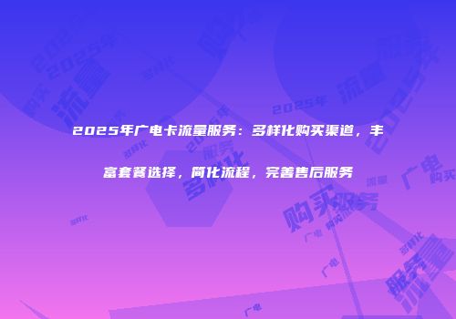 2025年广电卡流量服务：多样化购买渠道，丰富套餐选择，简化流程，完善售后服务